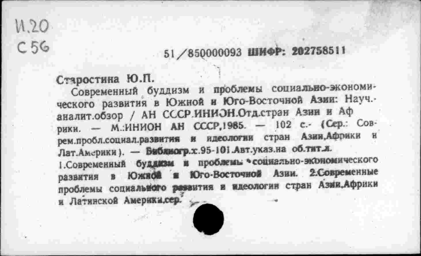 ﻿VI^0
С 56
51/85(1000093 ШИФР: 202758511
Старостина Ю.П.
Современный буддизм и проблемы социально-экономического развития в Южной и Юго-Восточной Азии: Науч.-аналит.обзор / АН СССР.ИНИЭН.Отд.стран Азин и Аф рики. — М.1ИНИОН АН СССР.1985 — 102 С.- (Сер.: Сов-рем.пробл.социал.разиитян и идеологии стран Азии.Африки и Лат. Америк и). — Бнбимогр.х .95-101 Авт.указ.на облит л.
1 .Современный буддизм и проблемы »социально-экономического развития в Юлок* ■ Юго-Восточно* Азии. 2.Сх>временные проблемы социального рмаития и идеологии стран АзИи_Афр»ки и Латинской Амерккахер.'